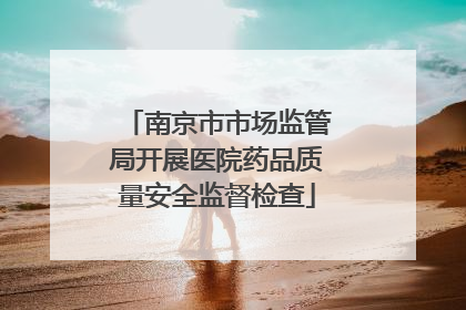 南京市市场监管局开展医院药品质量安全监督检查